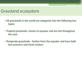 Grassland ecosystem
• All grasslands in the world are categorize into the following two
types:
• Tropical grasslands- closets to equator and are hot throughout
the year.
• Temperate grasslands - farther from the equator and have both
hot summers and harsh winters.
 
