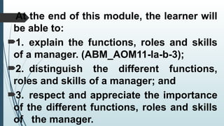 At the end of this module, the learner will
be able to:
1. explain the functions, roles and skills
of a manager. (ABM_AOM11-Ia-b-3);
2. distinguish the different functions,
roles and skills of a manager; and
3. respect and appreciate the importance
of the different functions, roles and skills
of the manager.
 