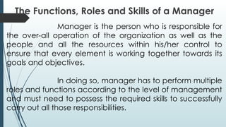 The Functions, Roles and Skills of a Manager
Manager is the person who is responsible for
the over-all operation of the organization as well as the
people and all the resources within his/her control to
ensure that every element is working together towards its
goals and objectives.
In doing so, manager has to perform multiple
roles and functions according to the level of management
and must need to possess the required skills to successfully
carry out all those responsibilities.
 