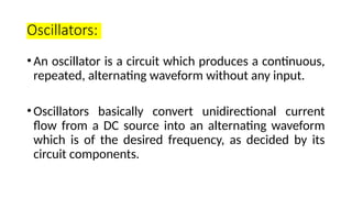 Oscillators:
•An oscillator is a circuit which produces a continuous,
repeated, alternating waveform without any input.
•Oscillators basically convert unidirectional current
flow from a DC source into an alternating waveform
which is of the desired frequency, as decided by its
circuit components.
 