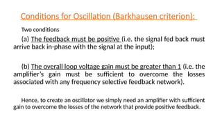 Conditions for Oscillation (Barkhausen criterion):
Two conditions
(a) The feedback must be positive (i.e. the signal fed back must
arrive back in-phase with the signal at the input);
(b) The overall loop voltage gain must be greater than 1 (i.e. the
amplifier’s gain must be sufficient to overcome the losses
associated with any frequency selective feedback network).
Hence, to create an oscillator we simply need an amplifier with sufficient
gain to overcome the losses of the network that provide positive feedback.
 