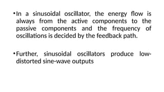 •In a sinusoidal oscillator, the energy flow is
always from the active components to the
passive components and the frequency of
oscillations is decided by the feedback path.
•Further, sinusoidal oscillators produce low-
distorted sine-wave outputs
 