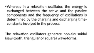 •Whereas in a relaxation oscillator, the energy is
exchanged between the active and the passive
components and the frequency of oscillations is
determined by the charging and discharging time-
constants involved in the process.
The relaxation oscillators generate non-sinusoidal
(saw-tooth, triangular or square) wave-forms.
 