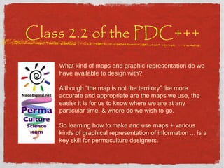 Class 2.2 of the PDC+++ What kind of maps and graphic representation do we have available to design with? Although “the map is not the territory” the more accurate and appropriate are the maps we use, the easier it is for us to know where we are at any particular time, & where do we wish to go.  So learning how to make and use maps + various kinds of graphical representation of information ... is a key skill for permaculture designers. 