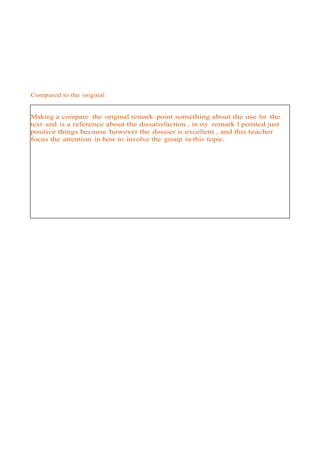 Compared to the original


Making a compare the original remark point something about the use for the
text and is a reference about the dissatisfaction , in my remark I pointed just
positive things because however the dossier is excellent , and this teacher
focus the attention in how to involve the group in this topic.
 