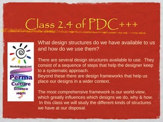 Class 2.4 of PDC+++ What design structures do we have available to us and how do we use them? There are several design structures available to use.  They consist of a sequence of steps that help the designer keep to a systematic approach.  Beyond these there are design frameworks that help us place our designs in a wider context. The most comprehensive framework is our world-view, which greatly influences which designs we do, why & how.  In this class we will study the different kinds of structures we have at our disposal. 