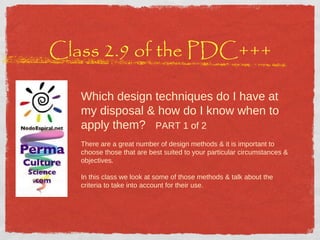 Class 2.9 of the PDC+++ Which design techniques do I have at my disposal & how do I know when to apply them?  PART 1 of 2 There are a great number of design methods & it is important to choose those that are best suited to your particular circumstances & objectives. In this class we look at some of those methods & talk about the criteria to take into account for their use.  