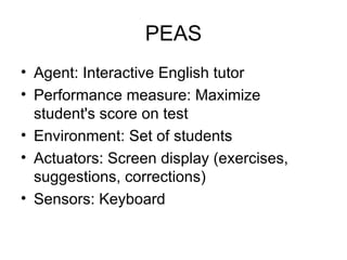 PEAS Agent: Interactive English tutor Performance measure: Maximize student's score on test Environment: Set of students Actuators: Screen display (exercises, suggestions, corrections) Sensors: Keyboard 