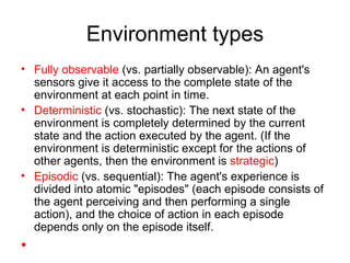 Environment types Fully observable  (vs. partially observable): An agent's sensors give it access to the complete state of the environment at each point in time. Deterministic  (vs. stochastic): The next state of the environment is completely determined by the current state and the action executed by the agent. (If the environment is deterministic except for the actions of other agents, then the environment is  strategic ) Episodic  (vs. sequential): The agent's experience is divided into atomic "episodes" (each episode consists of the agent perceiving and then performing a single action), and the choice of action in each episode depends only on the episode itself. 