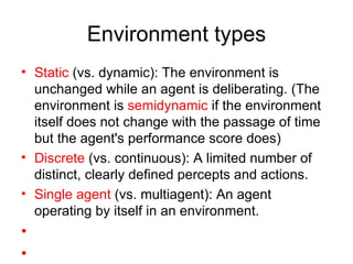 Environment types Static  (vs. dynamic): The environment is unchanged while an agent is deliberating. (The environment is  semidynamic  if the environment itself does not change with the passage of time but the agent's performance score does) Discrete  (vs. continuous): A limited number of distinct, clearly defined percepts and actions. Single agent  (vs. multiagent): An agent operating by itself in an environment. 