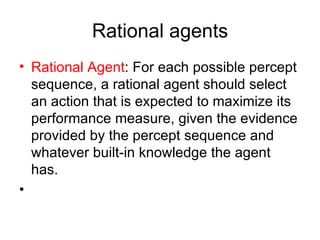 Rational agents Rational   Agent : For each possible percept sequence, a rational agent should select an action that is expected to maximize its performance measure, given the evidence provided by the percept sequence and whatever built-in knowledge the agent has. 