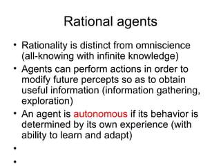 Rational agents Rationality is distinct from omniscience (all-knowing with infinite knowledge) Agents can perform actions in order to modify future percepts so as to obtain useful information (information gathering, exploration) An agent is  autonomous  if its behavior is determined by its own experience (with ability to learn and adapt) 