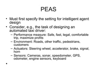 PEAS
• Must first specify the setting for intelligent agent
design
• Consider, e.g., the task of designing an
automated taxi driver:
– Performance measure: Safe, fast, legal, comfortable
trip, maximize profits
– Environment: Roads, other traffic, pedestrians,
customers
– Actuators: Steering wheel, accelerator, brake, signal,
horn
– Sensors: Cameras, sonar, speedometer, GPS,
odometer, engine sensors, keyboard
•
 