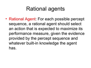 Rational agents
• Rational Agent: For each possible percept
sequence, a rational agent should select
an action that is expected to maximize its
performance measure, given the evidence
provided by the percept sequence and
whatever built-in knowledge the agent
has.
 