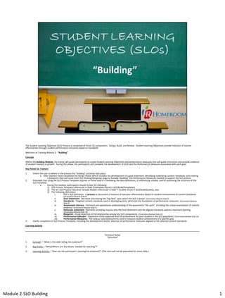 The Student Learning Objective (SLO) Process is comprised of three (3) components: Design, Build, and Review. Student Learning Objectives provide indicator of teacher
effectiveness through student performance outcomes based on standards.
Welcome to Training Module 2: “Building”
Concept
Within the Building Module, the trainer will guide participants to create Student Learning Objectives and performance measures that will guide instruction and provide evidence
of student mastery or growth. During this phase, the participants will complete the development of SLOs and the Performance Measures associated with each goal.
Key Points for Trainers
1.
2.

Orient the user to where in the process the “building” activities take place.
a. After teachers have completed the Design Phase (which includes the development of a goal statement, identifying underlying content standards, and creating
a blueprint) they will move from this thinking/designing stage to actually “building” the Performance Measures needed to support the SLO process.
Articulate that using the SLO Process Template requires an initial step of i) reviewing the data definitions, ii) referencing models, and iii) examining the structure of the
SLO Template.
a.
During this module, participants should review the following:
1) SLO Process Template-referenced in Slide 6 (template found in SLO/Build/Templates),
2) The Art and Physical Education Sample Models-referenced in Slide 7 (models found in SLO/Build/Guides), and
3) The following definitions:
i.
PDE’s SLO Definition: A process to document a measure of educator effectiveness based on student achievement of content standards.
ii.
iii.
iv.
v.

3.

(Orientation Module Slide 8)

Goal Statement: Narrative articulating the “big idea” upon which the SLO is based. (Orientation Module Slide 9)
Standards: Targeted content standards used in developing SLOs, which are the foundation of performance measures. (Orientation Module
Slide 9)

Assessment Literacy: Technical and operational understanding of the assessment “life cycle”, including the critical examination of statistic
evidence. (Orientation Module Slide 9)
Rationale statement: Narrative providing reasons why the Goal Statement and the aligned standards address important learning.
(Orientation Module Slide 10)

vi.
Blueprint: Visual depiction of the relationship among key SLO components. (Orientation Module Slide 10)
vii.
Performance Indicator: Statement of the expected level of achievement for each student in the SLO population. (Orientation Module Slide 10)
viii.
Performance Measures: The various tools/assessments used to measure student achievement of a specific goal.
Clarify completion of SLO Process Template, including the development and/or selection of performance measures aligned to the selected content standards.

Learning Activity
________________________________________________________________________________________________________________________________________________
Technical Notes
“Structure”
1.

Concept – “What is this slide telling the audience?”

2.

Key Points – “What/Where are the details ‘needed for teaching’?”

3.

Learning Activity – “How can the participant’s learning be enhanced?” (This item will not be populated for every slide.)

Module 2-SLO Building

1

 