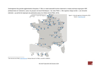 9 M2-AUDT-Spécialité CAD-Octobre 2014 
l’aménagement des grandes agglomérations françaises »3. Elle a un statut associatif et anime notamment un réseau technique regroupant 1600 professionnels de l’urbanisme, autour de groupes de travail thématiques « les clubs FNAU ». Elle organise chaque année « une rencontre nationale », qui permet de regrouper ses partenaires autour d’un thème donné (FNAU, 2014). 
3 Site internet de la FNAU, www.fnau.org, rubrique découvrir la FNAU, consulté le 19/08/14. 
Figure 1 : Carte des agences d’urbanisme, 2014 (source : www.fnau.org)  