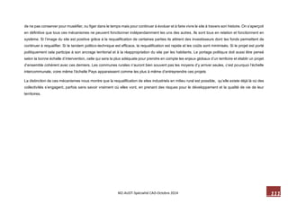 111 M2-AUDT-Spécialité CAD-Octobre 2014 
de ne pas conserver pour muséifier, ou figer dans le temps mais pour continuer à évoluer et à faire vivre le site à travers son histoire. On s’aperçoit en définitive que tous ces mécanismes ne peuvent fonctionner indépendamment les uns des autres. Ils sont tous en relation et fonctionnent en système. Si l’image du site est positive grâce à la requalification de certaines parties ils attirent des investisseurs dont les fonds permettent de continuer à requalifier. Si le tandem politico-technique est efficace, la requalification est rapide et les coûts sont minimisés. Si le projet est porté politiquement cela participe à son ancrage territorial et à la réappropriation du site par les habitants. Le portage politique doit aussi être pensé selon la bonne échelle d’intervention, celle qui sera la plus adéquate pour prendre en compte les enjeux globaux d’un territoire et établir un projet d’ensemble cohérent avec ces derniers. Les communes rurales n’auront bien souvent pas les moyens d’y arriver seules, c’est pourquoi l’échelle intercommunale, voire même l’échelle Pays apparaissent comme les plus à même d’entreprendre ces projets 
La distinction de ces mécanismes nous montre que la requalification de sites industriels en milieu rural est possible, qu’elle existe déjà là où des collectivités s’engagent, parfois sans savoir vraiment où elles vont, en prenant des risques pour le développement et la qualité de vie de leur territoires.  