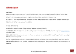 112 M2-AUDT-Spécialité CAD-Octobre 2014 
Bibliographie 
OUVRAGES: 
CERTU, 2011, Ecoquartiers en milieu rural ? Aménager durablement les petites communes, Editions du CERTU, collection Dossiers, 209p. 
DANAN, Y.-M., 1976, Les agences d’urbanisme d’agglomération, Paris - Centre de recherche d’urbanisme, 211p. 
EDELBUTTE S. 2010, Paysages et territoires de l’industrie en Europe, Héritages et renouveaux, Editions ellipses, collection Carrefours, 269p. 
MENDRAS. H., 1967, La fin des paysans, Paris, SEDEIS. 
THESES ET RAPPORTS: 
AUDRSO, 2014, Rapport d’Activités 2013 et Programme Partenarial d’Activités 2014, 171p. 
AUDRSO, 2004, Publication à l’occasion des 30 ans de l’agence d’urbanisme, évolution 1974-2004, disponible en ligne sur www.aud-stomer.fr, consulté le 22/08/14. 
BENDJADOR Y., 2007, Les agences d’urbanisme en France métropolitaine : des outils évolutifs ?, Université François Rabelais, Tours, 590p - thèse de doctorat aménagement. 
BIGARD. M. et DURIEUX. E. INSEE, 2010, Dossier occupation du territoire et mobilités… in La France et ses régions, édition 2010, pp 29-39. 
DATAR, 2003, Quelle France rurale pour 2020, contribution à une nouvelle politique de développement rural durable. Etude prospective de la Datar, 59p. 
 