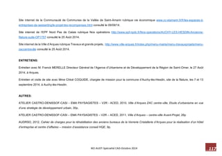 117 M2-AUDT-Spécialité CAD-Octobre 2014 
Site internet de la Communauté de Communes de la Vallée de Saint-Amarin rubrique vie économique www.cc-stamarin.fr/fr/les-espaces-d- entreprises-de-wesserling/le-projet-les-recompenses.html consulté le 09/09/14. 
Site internet de l’EPF Nord Pas de Calais rubrique Nos opérations http://www.epf-npdc.fr/Nos-operations/AUCHY-LES-HESDIN-Ancienne- filature-suite-OP1757 consulté le 25 Août 2014. 
Site internet de la Ville d’Arques rubrique Travaux et grands projets, http://www.ville-arques.fr/index.php/menu-mairie/menu-travauxprojets/menu- zaccentreville consulté le 25 Août 2014. 
ENTRETIENS: 
Entretien avec M. Franck MERELLE Directeur Général de l’Agence d’Urbanisme et de Développement de la Région de Saint-Omer, le 27 Août 2014, à Arques. 
Entretien et visite de site avec Mme Chloé COQUIDE, chargée de mission pour la commune d’Auchy-lès-Hesdin, site de la filature, les 7 et 13 septembre 2014, à Auchy-lès-Hesdin. 
AUTRES: 
ATELIER CASTRO-DENISSOF-CASI – EMA PAYSAGISTES – V2R - ACED, 2010, Ville d’Arques ZAC centre-ville, Etude d’urbanisme en vue d’une stratégie de développement urbain, 30p. 
ATELIER CASTRO-DENISSOF-CASI – EMA PAYSAGISTES – V2R – ACED, 2011, Ville d’Arques – centre-ville Avant-Projet, 26p 
AUDRSO, 2012, Cahier de charges pour la réhabilitation des anciens bureaux de la Verrerie Cristallerie d’Arques pour la réalisation d’un hôtel d’entreprise et centre d’affaires – mission d’assistance conseil HQE, 9p.  