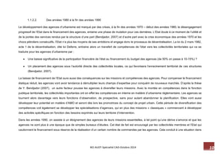 10 M2-AUDT-Spécialité CAD-Octobre 2014 
1.1.2.2. Des années 1980 à la fin des années 1990 
Le développement des agences d’urbanisme est marqué par des crises, à la fin des années 1970 – début des années 1980, le désengagement progressif de l’Etat dans le financement des agences, entame une phase de mutation pour ces dernières. L’Etat doute à ce moment de l’utilité et de la portée des services rendus par la structure d’une part (Bendjador, 2007) et d’autre part avec la crise économique des années 1970 et les chocs pétroliers consécutifs, l’Etat n’a plus les moyens de ses ambitions et engage donc le processus de décentralisation. La loi du 2 mars 1982, acte 1 de la décentralisation, dite loi Deferre, entraine alors un transfert de compétences de l’état vers les collectivités territoriales qui va se traduire pour les agences d’urbanisme par : 
 Une baisse significative de la participation financière de l’état au financement du budget des agences (de 50% on passe à 10-15%) ? 
 Un placement des agences sous l’autorité directe des collectivités locales, ce qui favorisera l’enracinement territorial de ces structures (Bendjador, 2007). 
La baisse de financement de l’Etat aura aussi des conséquences sur les missions et compétences des agences. Pour compenser le financement étatique réduit, les agences vont avoir tendance à démultiplier leurs champs d’expertise pour conquérir de nouveaux marchés. D’après la thèse de Y. Bendjador (2007), un autre facteur pousse les agences à diversifier leurs missions. Avec la montée en compétences dans la fonction publique territoriale, les collectivités importantes ont en effet les compétences en interne en matière d’urbanisme réglementaire. Les agences se tournent alors davantage vers leurs fonctions d’observation, de prospective, sans pour autant abandonner la planification. Elles vont aussi développer leur potentiel en matière d’AMO et seront dès lors les promotrices du concept de projet urbain. Cette période de diversification des compétences voit également se développer les spécialisations d’agences, qui en plus des missions « classiques » commencent à développer des activités spécifiques en fonction des besoins exprimés sur leurs territoire d’intervention. 
Dans les années 1990, on assiste à un éloignement des agences de leurs missions essentielles, à tel point qu’une dérive s’amorce et que les agences ne sont plus à une époque que de simples bureaux d’études. Cet état de fait est encouragé par les collectivités membres et l’Etat qui cautionnent le financement sous réserve de la réalisation d’un certain nombre de commandes par les agences. Cela conduit à une situation dans  