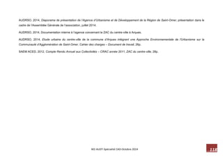 118 M2-AUDT-Spécialité CAD-Octobre 2014 
AUDRSO, 2014, Diaporama de présentation de l’Agence d’Urbanisme et de Développement de la Région de Saint-Omer, présentation dans le cadre de l’Assemblée Générale de l’association, juillet 2014. 
AUDRSO, 2014, Documentation interne à l’agence concernant la ZAC du centre-ville à Arques. 
AUDRSO, 2014, Etude urbaine du centre-ville de la commune d’Arques intégrant une Approche Environnementale de l’Urbanisme sur la Communauté d’Agglomération de Saint-Omer, Cahier des charges – Document de travail, 26p. 
SAEM ACED, 2012, Compte Rendu Annuel aux Collectivités – CRAC année 2011, ZAC du centre-ville, 28p.  