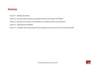 121 M2-AUDT-Spécialité CAD-Octobre 2014 
Annexes 
Annexe n°1 : Manifeste de Grenoble 
Annexe n°2 : Liste des membres et personnes associées intervenant dans la gestion de l’AUDRSO 
Annexe n°3 : Exemple d’une convention entre l’AUDRSO et une collectivité membre, pour l’année 2013 
Annexe n°4 : Organigramme de l’AUDRSO 
Annexe n°5 : Localisation des trois sites d’études de cas, superposés à la carte des trois France rurales, DATAR, 2003.  