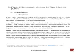 15 M2-AUDT-Spécialité CAD-Octobre 2014 
1.2. L’Agence d’Urbanisme et de Développement de la Région de Saint-Omer (AUDRSO) 
1.2.1. Présentation générale 
1.2.1.1 Cadrage historique 
L’Agence d’Urbanisme et de Développement de la Région de Saint-Omer (AUDRSO) est une association type loi 1901 créée en 1974. Elle fête cette année ses 40 ans d’existence. Elle fait des 6 agences que compte le Nord Pas-de-Calais, avec celles de Boulogne, Béthune, Dunkerque, Lille et Maubeuge. Son évolution historique suit celle exposée dans la partie précédente. 
Jusqu’en 1982, l’agence joue son rôle d’intermédiaire entre l’Etat et les collectivités locales. Ses missions dépassent déjà à l’époque le simple cadre fixé par la loi LOF. L’agence, en plus de réaliser les 1er POS, intervient également dans le développement d’un plan d’action foncière pour l’agglomération, l’étude de lotissement et de zone d’activités pour le district de Saint-Omer, l’étude d’opérations de logement pour la ville, etc. Elle prend aussi part à la création du Parc Naturel Régional de l’Audomarois en 1982 (AUDRSO, 2004) 6. 
Par la suite et jusqu’en 1999, avec le désengagement financier de l’Etat, elle devient davantage le « service urbanisme »7 de l’agglomération de Saint-Omer. Son tour de table est très réduit puisqu’il ne compte que la Communauté d’Agglomération de Saint-Omer (CASO) et l’Etat. Ses actions sont alors essentiellement liées à la réalisation des PLU de la Communauté d’Agglomération. Ce constat fait écho à celui réalisé à l’échelle nationale et identifié dans le point précédent, à propos d’une période de dérive des agences les réduisant quasiment Aux travaux menés par les bureaux d’études. L’agence engage également au début des années 1990 la révision du SDAU de l’agglomération datant de 1973, et l’étend à un périmètre de 85 communes (110 000 habitants). Ce nouveau Schéma Directeur (SD) est approuvé en 1997. 
6 Publication à l’occasion des 30 ans de l’agence d’urbanisme, retraçant son évolution 1974-2004, disponible sur www.aud-stomer.fr, consulté le 22/08/14 
7 Entretien avec M. Franck MERELLE, Directeur Général de l’AUDRSO, le 27 Août 2014.  