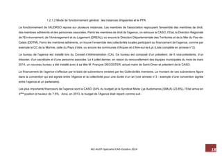 18 M2-AUDT-Spécialité CAD-Octobre 2014 
1.2.1.2 Mode de fonctionnement général : les instances dirigeantes et le PPA 
Le fonctionnement de l’AUDRSO repose sur plusieurs instances. Les membres de l’association regroupent l’ensemble des membres de droit, des membres adhérents et des personnes associées. Parmi les membres de droit de l’agence, on retrouve la CASO, l’Etat, la Direction Régionale de l’Environnement, de l’Aménagement et du Logement (DREAL), ou encore la Direction Départementale des Territoires et de la Mer du Pas-de- Calais (DDTM). Parmi les membres adhérents, on trouve l’ensemble des collectivités locales participant au financement de l’agence, comme par exemple la CC de la Morinie, celle du Pays d’Aire, ou encore les communes d’Arques et d’Aire-sur-la-Lys (Liste complète en annexe n°2). 
Le bureau de l’agence est installé lors du Conseil d’Administration (CA). Ce bureau est composé d’un président, de 6 vice-présidents, d’un trésorier, d’un secrétaire et d’une personne associée. Le 4 juillet dernier, en raison du renouvellement des équipes municipales du mois de mars 2014, un nouveau bureau a été installé avec à sa tête M. François DECOSTER, actuel maire de Saint-Omer et président de la CASO. 
Le financement de l’agence s’effectue par le biais de subventions versées par les Collectivités membres. Le montant de ces subventions figure dans la convention qui est signée entre l’Agence et la collectivité pour une durée d’un an (voir annexe n°3 : exemple d’une convention signée entre l’agence et un partenaire). 
Les plus importants financeurs de l’agence sont la CASO (34% du budget) et le Syndicat Mixte Lys Audomarois (SMLA) (23.8%), l’Etat arrive en 4éme position à hauteur de 7.5%. Ainsi, en 2013, le budget de l’Agence était réparti comme suit : 
 