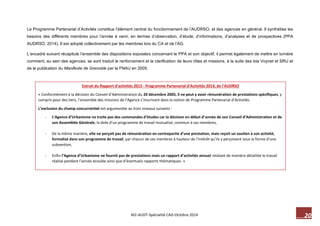 20 M2-AUDT-Spécialité CAD-Octobre 2014 
Extrait du Rapport d’activités 2013 - Programme Partenarial d’Activités 2014, de l’AUDRSO 
« Conformément à la décision du Conseil d’Administration du 20 décembre 2005, il ne peut y avoir rémunération de prestations spécifiques, y compris pour des tiers, l’ensemble des missions de l’Agence s’inscrivant dans la notion de Programme Partenarial d’Activités. 
L’exclusion du champ concurrentiel est argumentée au trois niveaux suivants : 
- L’Agence d’Urbanisme ne traite pas des commandes d’études car la décision en début d’année de son Conseil d’Administration et de son Assemblée Générale, la dote d’un programme de travail mutualisé, commun à ses membres, 
- De la même manière, elle ne perçoit pas de rémunération en contrepartie d’une prestation, mais reçoit un soutien à son activité, formalisé dans son programme de travail, par chacun de ses membres à hauteur de l’intérêt qu’ils y perçoivent sous la forme d’une subvention, 
- Enfin l’Agence d’Urbanisme ne fournit pas de prestations mais un rapport d’activités annuel relatant de manière détaillée le travail réalisé pendant l’année écoulée ainsi que d’éventuels rapports thématiques. » 
Le Programme Partenarial d’Activités constitue l’élément central du fonctionnement de l’AUDRSO, et des agences en général. Il synthétise les besoins des différents membres pour l’année à venir, en termes d’observation, d’étude, d’informations, d’analyses et de prospectives (PPA AUDRSO, 2014). Il est adopté collectivement par les membres lors du CA et de l’AG. 
L’encadré suivant récapitule l’ensemble des dispositions exposées concernant le PPA et son objectif, il permet également de mettre en lumière comment, au sein des agences, se sont traduit le renforcement et la clarification de leurs rôles et missions, à la suite des lois Voynet et SRU et de la publication du Manifeste de Grenoble par la FNAU en 2005. 
 