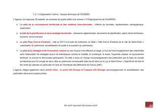21 M2-AUDT-Spécialité CAD-Octobre 2014 
1.2.1.3 Organisation interne : l’équipe technique de l’AUDRSO 
L’Agence, qui regroupe 26 salariés, se compose de quatre pôles (voir annexe n°4 Organigramme de l’AUDRSO). 
 Le pôle de la connaissance territoriale et des relations internationales : collecte de données, représentation cartographique, observation, 
 le pôle de la planification et de la stratégie territoriale : urbanisme réglementaire, documents de planification, plans climat territoriaux, tourisme, environnement, 
 Le pôle Pays d’art et d’histoire : créé en 2013 à la suite de l’extension du label « Ville d’art et d’histoire de la ville de Saint-Omer » (valorisation du patrimoine, sensibilisation du public à la question du patrimoine). 
 Le pôle de la stratégie et de l’innovation urbaine au sein duquel s’est effectué ce stage. Le but est l’accompagnement des collectivités dans l’élaboration de stratégies autour de thématiques comme la mobilité, le numérique, la santé, l’expertise urbaine, le rayonnement territorial, ou encore la démocratie participative. Ce pôle a aussi en charge l’accompagnement des particuliers par le biais du conseil architectural pour le compte de deux villes au patrimoine remarquable (site inscrit) Aire sur la Lys et Saint-Omer. L’objectif est de faire le lien entre les attentes du particulier et l’avis de l’Architecte des Bâtiments de France (ABF). 
L’agence intègre également deux points infos : le point info Europe et l’espace info Energie (accompagnement et sensibilisation des particuliers dans leurs projets privés). 
 