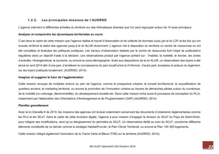 22 M2-AUDT-Spécialité CAD-Octobre 2014 
1.2.2. Les principales missions de l’AUDRSO 
L’agence intervient à différentes échelles du territoire sur des thématiques diverses que l’on peut regrouper autour de 10 axes principaux. 
Analyser et comprendre les dynamiques territoriales en cours 
C’est dans le cadre de cette mission que l‘agence réalise le travail d’observation et de collecte de données voulu par la loi LOF et les lois qui ont ensuite renforcé le statut des agences jusqu’à la loi ALUR récemment. L’agence met à disposition du territoire un centre de ressources où ont été compilées et évaluées les politiques publiques. Les travaux d’observation réalisés par le centre de ressources font l’objet de publications régulières dans un objectif d’aide à la décision. Les observatoires produit par l’agence portent sur : l’habitat, la mobilité, le foncier, les zones d’activités, l’énergie/climat, le tourisme, ou encore la socio-démographie. Suite aux dispositions de la loi ALUR, un observatoire des loyers a été lancé en avril 2014 afin d’une part, d’améliorer la connaissance du parc locatif privé et d’informer, d’autre part, locataires et acteurs du logement, sur les loyers pratiqués localement. (AUDRSO, 2014). 
Imaginer et suggérer le futur de l’agglomération 
Cette mission recoupe de multiples actions au sein de l’agence, comme la prospective urbaine, le conseil architectural, la requalification de quartiers anciens, le marketing territorial, ou encore la promotion de l’innovation urbaine au travers de démarches pilotes autour du numérique, de la mobilité (co-voiturage, électromobilité), du développement durable etc. Dans cette mission entre aussi le processus de conception du PLUi, notamment par l’élaboration des Orientations d’Aménagement et de Programmation (OAP) (AUDRSO, 2014). 
Planifier grenellement 
Avec la loi Grenelle II de 2010, les missions des agences ont évolué notamment concernant les documents d’urbanisme réglementaires comme les PLU et les SCoT. Dans le cadre de cette évolution légale, l’agence a pour mission d’engager la révision du SCoT du Pays de Saint-Omer, pour intégrer ses modifications, ainsi qu’un élargissement du périmètre du SCoT. Un observatoire dédié au suivi du SCoT, coordonne différents éléments constitutifs de ce dernier comme la stratégie Habitat/Foncier, le Plan Climat Territorial, ou encore le Plan 100 000 logements. 
Cette mission intègre également l’animation de la Trame Verte et Bleue (TVB) sur le territoire (AUDRSO, 2014).  