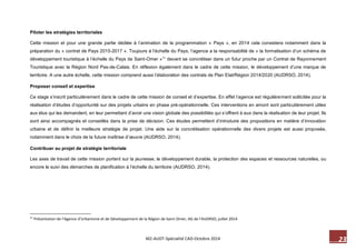 23 M2-AUDT-Spécialité CAD-Octobre 2014 
Piloter les stratégies territoriales 
Cette mission et pour une grande partie dédiée à l’animation de la programmation « Pays », en 2014 cela consistera notamment dans la préparation du « contrat de Pays 2015-2017 ». Toujours à l’échelle du Pays, l’agence a la responsabilité de « la formalisation d’un schéma de développement touristique à l’échelle du Pays de Saint-Omer »11 devant se concrétiser dans un futur proche par un Contrat de Rayonnement Touristique avec la Région Nord Pas-de-Calais. En réflexion également dans le cadre de cette mission, le développement d’une marque de territoire. A une autre échelle, cette mission comprend aussi l’élaboration des contrats de Plan Etat/Région 2014/2020 (AUDRSO, 2014). 
Proposer conseil et expertise 
Ce stage s’inscrit particulièrement dans le cadre de cette mission de conseil et d’expertise. En effet l’agence est régulièrement sollicitée pour la réalisation d’études d’opportunité sur des projets urbains en phase pré-opérationnelle. Ces interventions en amont sont particulièrement utiles aux élus qui les demandent, en leur permettant d’avoir une vision globale des possibilités qui s’offrent à eux dans la réalisation de leur projet. Ils sont ainsi accompagnés et conseillés dans la prise de décision. Ces études permettent d’introduire des propositions en matière d’innovation urbaine et de définir la meilleure stratégie de projet. Une aide sur la concrétisation opérationnelle des divers projets est aussi proposée, notamment dans le choix de la future maîtrise d’oeuvre (AUDRSO, 2014). 
Contribuer au projet de stratégie territoriale 
Les axes de travail de cette mission portent sur la jeunesse, le développement durable, la protection des espaces et ressources naturelles, ou encore le suivi des démarches de planification à l’échelle du territoire (AUDRSO, 2014). 
11 Présentation de l’Agence d’Urbanisme et de Développement de la Région de Saint-Omer, AG de l’AUDRSO, juillet 2014.  