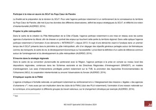 24 M2-AUDT-Spécialité CAD-Octobre 2014 
Participer à la mise en oeuvre du SCoT du Pays Coeur de Flandre 
La finalité est la préparation de la révision du SCoT. Pour cela l’agence participe notamment à un renforcement de la connaissance du territoire du Pays Coeur de Flandre, elle met à jour les données des différents observatoires, définit les enjeux stratégiques du SCoT, et réfléchit à la notion d’interterritorialité (AUDRSO, 2014). 
Projeter le pôle métropolitain 
Dans le cadre de la création du Pôle Métropolitain de la Côte d’Opale, l’agence participe notamment à une mise en réseau avec les autres agences d’urbanisme du littoral, afin de dresser un portrait des enjeux qui touchent cette partie du territoire régional. Dans cette optique l’agence participe notamment à l’animation d’une démarche « INTERSCOT » depuis 2013. Il s’agit d’une démarche visant à l’analyse dans un premier temps des 6 SCoT présents dans le périmètre du pôle métropolitain, afin d’en dégager des objectifs généraux partagés autour de thématiques comme, les transports, le cadre de vie, le développement économique ou l’accessibilité. Le but étant la définition d’un cadre de référence commun autour de l’aménagement et du développement du pôle métropolitain (AUDRSO, 2014). 
S’inscrire dans la stratégie régionale 
Dans le cadre de sa convention pluriannuelle de partenariat avec la Région, l’agence participe à la prise en compte au niveau local des dispositions régionales, contenues dans les Schémas sectoriels et les Directives Régionales d’Aménagement (SRADDT), en matière d’aménagement. Les axes d’interventions privilégiés portent notamment sur la TVB, la promotion des Approches Environnementales de l’Urbanisme (AEU), la coopération interterritoriale ou encore l’observatoire du foncier (AUDRSO, 2014). 
S’impliquer auprès de la FNAU 
L’agence s’implique à l’échelle nationale, en participant notamment au renforcement et à « l’élargissement des missions « légales » des agences d’urbanisme »12, mais aussi par son implication dans les clubs de la FNAU (club des PLUi notamment), l’animation d’une mission nationale sur le numérique, et la participation à différents groupes de travail nationaux, sur le changement climatique par exemple (AUDRSO, 2014). 
12 Ibid.  