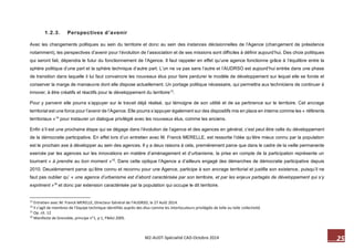 25 M2-AUDT-Spécialité CAD-Octobre 2014 
1.2.3. Perspectives d’avenir 
Avec les changements politiques au sein du territoire et donc au sein des instances décisionnelles de l’Agence (changement de présidence notamment), les perspectives d’avenir pour l’évolution de l’association et de ses missions sont difficiles à définir aujourd’hui. Des choix politiques qui seront fait, dépendra le futur du fonctionnement de l’Agence. Il faut rappeler en effet qu’une agence fonctionne grâce à l’équilibre entre la sphère politique d’une part et la sphère technique d’autre part. L’un ne va pas sans l’autre et l’AUDRSO est aujourd’hui entrée dans une phase de transition dans laquelle il lui faut convaincre les nouveaux élus pour faire perdurer le modèle de développement sur lequel elle se fonde et conserver la marge de manoeuvre dont elle dispose actuellement. Un portage politique nécessaire, qui permettra aux techniciens de continuer à innover, à être créatifs et réactifs pour le développement du territoire13. 
Pour y parvenir elle pourra s’appuyer sur le travail déjà réalisé, qui témoigne de son utilité et de sa pertinence sur le territoire. Cet ancrage territorial est une force pour l’avenir de l’Agence. Elle pourra s’appuyer également sur des dispositifs mis en place en interne comme les « référents territoriaux »14 pour instaurer un dialogue privilégié avec les nouveaux élus, comme les anciens. 
Enfin s’il est une prochaine étape qui se dégage dans l’évolution de l’agence et des agences en général, c’est peut être celle du développement de la démocratie participative. En effet lors d’un entretien avec M. Franck MERELLE, est ressortie l’idée qu’être mieux connu par la population est le prochain axe à développer au sein des agences. Il y a deux raisons à cela, premièrement parce que dans le cadre de la veille permanente exercée par les agences sur les innovations en matière d’aménagement et d’urbanisme, la prise en compte de la participation représente un tournant « à prendre au bon moment »15. Dans cette optique l’Agence a d’ailleurs engagé des démarches de démocratie participative depuis 2010. Deuxièmement parce qu’être connu et reconnu pour une Agence, participe à son ancrage territorial et justifie son existence, puisqu’il ne faut pas oublier qu’ « une agence d’urbanisme est d’abord caractérisée par son territoire, et par les enjeux partagés de développement qui s’y expriment »16 et donc par extension caractérisée par la population qui occupe le dit territoire. 
13 Entretien avec M. Franck MERELLE, Directeur Général de l’AUDRSO, le 27 Août 2014. 
14 Il s’agit de membres de l’équipe technique identifiés auprès des élus comme les interlocuteurs privilégiés de telle ou telle collectivité. 
15 Op. cit. 12 
16 Manifeste de Grenoble, principe n°1, p 1, FNAU 2005.  
