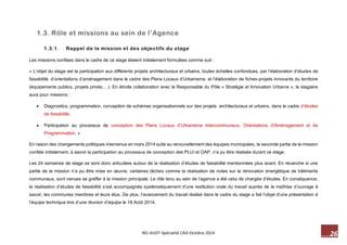 26 M2-AUDT-Spécialité CAD-Octobre 2014 
1.3. Rôle et missions au sein de l’Agence 
1.3.1. Rappel de la mission et des objectifs du stage 
Les missions confiées dans le cadre de ce stage étaient initialement formulées comme suit : 
« L’objet du stage est la participation aux différents projets architecturaux et urbains, toutes échelles confondues, par l’élaboration d’études de faisabilité, d’orientations d’aménagement dans le cadre des Plans Locaux d’Urbanisme, et l’élaboration de fiches-projets innovants du territoire (équipements publics, projets privés,…). En étroite collaboration avec la Responsable du Pôle « Stratégie et Innovation Urbaine », le stagiaire aura pour missions : 
 Diagnostics, programmation, conception de schémas organisationnels sur des projets architecturaux et urbains, dans le cadre d’études de faisabilité, 
 Participation au processus de conception des Plans Locaux d’Urbanisme Intercommunaux, Orientations d'Aménagement et de Programmation. » 
En raison des changements politiques intervenus en mars 2014 suite au renouvellement des équipes municipales, la seconde partie de la mission confiée initialement, à savoir la participation au processus de conception des PLUi et OAP, n’a pu être réalisée durant ce stage. 
Les 24 semaines de stage se sont donc articulées autour de la réalisation d’études de faisabilité mentionnées plus avant. En revanche si une partie de la mission n’a pu être mise en oeuvre, certaines tâches comme la réalisation de notes sur la rénovation énergétique de bâtiments communaux, sont venues se greffer à la mission principale. Le rôle tenu au sein de l’agence a été celui de chargée d’études. En conséquence, la réalisation d’études de faisabilité s’est accompagnée systématiquement d’une restitution orale du travail auprès de la maîtrise d’ouvrage à savoir, les communes membres et leurs élus. De plus, l’avancement du travail réalisé dans le cadre du stage a fait l’objet d’une présentation à l’équipe technique lors d’une réunion d’équipe le 18 Août 2014.  