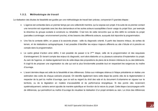 27 M2-AUDT-Spécialité CAD-Octobre 2014 
1.3.2. Méthodologie de travail 
La réalisation des études de faisabilité est guidée par une méthodologie de travail bien précise, comprenant 5 grandes étapes : 
 L’agence est contactée dans un premier temps par une collectivité membre, qui lui expose son projet. A la suite de ce premier contact une rencontre est organisée avec les élus demandeurs et les autres acteurs susceptibles d’avoir usage du projet futur, par exemple la directrice du groupe scolaire à construire ou réhabiliter. C’est lors de cette rencontre que va être défini le contexte du projet (parcelles à aménager, environnement proche), et les besoins des différents acteurs, auxquels doit répondre la programmation. 
 Une fois le contexte défini, on passe à la seconde phase : celle du diagnostic orienté. A partir des besoins initiaux, de sorties de terrain, et de réalisations cartographiques, il est possible d’identifier les enjeux majeurs afférents au site d’étude et à prendre en compte dans la programmation. 
 Le cadre global d’action ainsi défini, il est possible de passer à la 3ème étape, celle de la programmation et des esquisses d’aménagement. En tenant compte des enjeux du diagnostic, sont alors élaborés un ou plusieurs scénarios d’implantation du projet. Au sein de l’agence, on réalise également lors de cette étape des propositions de plans de la division intérieure du ou des bâtiments. Il s’agit là de proposer une organisation du site qui soit la plus fonctionnelle possible tout en respectant les exigences du maître d’ouvrage. 
 L’avant dernière étape est celle de la faisabilité et des références. Grâce aux métrages obtenus à l’étape précédente on réalise une estimation des coûts de chaque scénario proposé. On identifie également dans cette étape les points clés de la réglementation à respecter de la part du maître d’ouvrage, que ce soit au regard du droit des sols et du document d’urbanisme en vigueur sur le territoire, ou de la législation en matière d’accessibilité et de performance énergétique. Si des points clés reviennent systématiquement, certains seront ajoutés de manière spécifique en fonction de la nature du projet. Cette étape s’accompagne enfin de références, qui permettront au maître d’ouvrage de visualiser la réalisation d’un projet similaire au sien. Le choix des références  