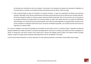 28 M2-AUDT-Spécialité CAD-Octobre 2014 
est important pour permettre aux élus de se projeter, c’est pourquoi il est nécessaire de proposer des exemples de réalisation qui s’inscrivent dans un contexte et une échelle de projet et de territoire proche de celle du maître d’ouvrage. 
 Enfin la dernière étape est celle de la restitution à la maîtrise d’ouvrage : il s’agit d’une présentation de l’étude et des scénarios proposés. Cette étape n’est en fait pas nécessairement la dernière puisque cette entrevue peut se solder de deux manières distinctes : soit les élus adoptent et valident un scénario proposé, auquel cas l’étude est terminée. Soit, et c’est souvent le cas, la discussion et les esquisses amènent de nouvelles idées et de nouveaux besoins au projet. Alors l’étude entre dans une phase de modifications après échanges, et on est alors renvoyé à la phase esquisse, voire même à la phase diagnostic si la programmation a évolué au point que les orientations du diagnostic doivent être revues. Une fois les modifications apportées, une nouvelle rencontre avec les élus est organisée et un scénario validé. 
En ce sens la réalisation d’une étude de faisabilité pourrait paraître de prime abord comme un processus linéaire. Cependant les éléments exposés précédemment mettent en lumière un processus davantage itératif. C’est-à-dire un processus pour lequel le but final, la réalisation de l’étude, ne change pas, mais dont le contenu et les moyens pour y parvenir sont adaptés quand le projet ou les acteurs (maître d’ouvrage) l’exigent. La figure 5 en page suivante récapitule schématiquement le chemin de réalisation d’une étude. 
Le point suivant retrace brièvement, au moyen notamment d’un rétro planning des tâches, l’ensemble du travail réalisé durant le stage. 
 