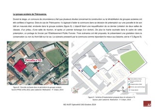 M2-AUDT-Spécialité CAD-Octobre 2014 32 
Figure 9 : Schéma d’implantation proposé dans le scénario n°3. 
Source: plan cadastral. Réalisation : P. Crépin, 2014 
Figure 8 : Parcelle enclavée dans le périmètre du groupe scolaire. 
Source PPIGE ortho 2012, plan cadastral. Réalisation : P. Crépin, 2014 
Le groupe scolaire de Thérouanne. 
Durant le stage, un concours de circonstance a fait que plusieurs études concernant la construction ou la réhabilitation de groupes scolaires ont 
été confiées à l’agence. Dans le cas de Thérouanne il s’agissait d’aider la commune dans sa décision de préemption sur une parcelle et de son 
bâti en mauvais état, enclavée dans le groupe scolaire (figure 8). L’objectif étant une requalification de ce dernier (création de deux salles de 
classes, d’un préau, d’une salle de réunion, et après un premier échange d’un dortoir). De plus la mairie souhaite dans le cadre de cette 
préemption, un portage du foncier par l’Etablissement Public Foncier. Trois scénarios ont été proposés, ils présentaient une gradation dans la 
conservation ou non du front bâti sur la rue. Le scénario pressenti par la commune comme répondant le mieux aux besoins, est le n°3 (figure 9). 
 