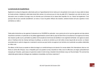 38 M2-AUDT-Spécialité CAD-Octobre 2014 
La mairie-école de Coupelle-Neuve 
Egalement en phase de diagnostic cette étude porte sur l’agrandissement de la mairie par la récupération de la seule et unique salle de classe de l’école primaire. Initialement cette étude devait être remise à la commune pour le mois de juillet 2014. Cependant une visite de site et une discussion avec la maîtrise d’ouvrage nous ont informés que la fermeture de la classe étant reportée d’un an, l’étude l’est également. C’est pourquoi elle est peu avancée actuellement, car dans un souci de gestion efficace des dossiers, certaines études sont plus urgentes et donc prioritaires sur celle-ci. 
Cette partie introductive sur les agences d’urbanisme et sur l’AUDRSO en particulier, nous a permis de voir en quoi les agences sont des acteurs importants du territoire, en particulier sur de petites agglomérations comme celle du pays de Saint-Omer où la présence d’une agence et le champ des missions qu’elle couvre, permettent au petites Communautés de Communes de bénéficier d’une ingénierie territoriale. Une agence se place ainsi à l’interface entre les champs technique et politique, au service du territoire qui la fait naître et dans lequel elle est ancrée. La mission accomplie dans le cadre du stage est un exemple du service que peut rendre une agence à son territoire et en particulier aux petites collectivités en milieu rural. 
Par ailleurs, le fait d’avoir pu assister en début de stage à un comité technique sur le devenir d’un ancien atelier d’Arc International, situé sur une friche en centre-ville d’Arques, nous a interpellé quant à la question du tissu industriel en milieu rural. En effet dans une région particulièrement marquée par l’industrie, quels enjeux et quels liens existe-t-il entre le tissu industriel et les territoires ruraux du Pas-de-Calais ? Et comment les collectivités gèrent-elles les héritages des installations industrielles, les friches notamment ?  