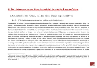 39 M2-AUDT-Spécialité CAD-Octobre 2014 
II. Territoires ruraux et tissu industriel : le cas du Pas-de-Calais 
2.1. Les territoires ruraux, état des lieux, enjeux et perspectives 
2.1.1. L’évolution des campagnes : du modèle agricole dominant… 
Pour expliquer les constats d’aujourd’hui sur les campagnes françaises, il faut s’intéresser à l’évolution de la population rurale dans le temps. Par rapport à ses voisins européens la France n’a connu la décroissance de sa population rurale, au profit de celle des villes, que tardivement. En effet quand en 1890 l’Allemagne passait à une population majoritairement urbaine, 1875 pour les Pays-Bas et même 1850 pour l’Angleterre, la France devait attendre la fin des années 1920, pour voir le rapport de force urbain/rural commencer à s’inverser. Mais l’exode rural17 en France, bien que plus tardif qu’ailleurs en Europe, a bien eu lieu et il faut attendre les années 1970 pour que les campagnes arrêtent de perdre des habitants. Cette décroissance de la population rurale s’explique de plusieurs manières, l’exode qui s’engage dans la seconde moitié du XIXe siècle est provoqué notamment par l’attractivité des villes. En période de révolution industrielle, elles offrent non seulement de l’emploi, car la mécanisation de l’agriculture a entrainé un besoin de main d’oeuvre beaucoup moins important dans les territoires ruraux, mais aussi l’accès à des services que n’offrent pas les campagnes (soins, culture, éducation etc.). Jusqu’en 1945 cet exode reste pourtant mesuré et c’est après la seconde guerre mondiale que tout s’accélère. Les besoins de main d’oeuvre dans la reconstruction, en parallèle à une nouvelle organisation de la production agricole, entrainent un important départ de population vers les zones urbaines. En effet, après 1945, l’objectif de productivité et la modernisation des exploitations agricoles conduit à une concentration des fermes en de grandes unités de production, qui s’accompagne d’une extension des surfaces cultivées par exploitation. Cela se traduit notamment par les différents remembrements qui ont eu lieu entre les années 
17 Définition du Dictionnaire de la géographie de P GEORGE et F VERGER, 2004 : « Cas de l’exode rural, qui est un transfert ininterrompu autant que se renouvellent les générations de populations rurales, vers les régions urbaines et industrielles. L’exode rural a pour cause fondamentale le déséquilibre entre la pression d’un effectif de population d’une part, la capacité d’emploi et les possibilités d’une économie agricole d’autre part. Il a pour destination les villes et l’économie industrielle, ou l’économie de service de ces villes. »  