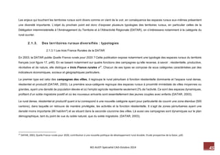 45 M2-AUDT-Spécialité CAD-Octobre 2014 
Les enjeux qui touchent les territoires ruraux sont divers comme on vient de le voir, en conséquence les espaces ruraux eux-mêmes présentent une diversité importante. L’objet du prochain point est donc d’exposer plusieurs typologies des territoires ruraux, en particulier celles de la Délégation interministérielle à l’Aménagement du Territoire et à l’Attractivité Régionale (DATAR), on s’intéressera notamment à la catégorie du rural ouvrier. 
2.1.3. Des territoires ruraux diversifiés : typologies 
2.1.3.1 Les trois France Rurales de la DATAR 
En 2003, la DATAR publie Quelle France rurale pour 2020 ? Cette publication expose notamment une typologie des espaces ruraux du territoire français (voir figure 17, p48). En se basant notamment sur quatre fonctions des campagnes qu’elle recense, à savoir : résidentielle, productive, récréative et de nature, elle distingue « trois France rurales »27. Chacun de ses types se compose de sous catégories caractérisées par des indicateurs économiques, sociaux et géographiques particuliers. 
Le premier type est celui des campagnes des villes, il regroupe le rural périurbain à fonction résidentielle dominante et l’espace rural dense, résidentiel et productif (DATAR, 2003). La première sous-catégorie regroupe des espaces ruraux à proximité immédiate de villes moyennes ou grandes, ayant une densité de population élevée et où l’emploi agricole représente seulement 2% de l’activité. Ce sont des espaces dynamiques, profitant d’un solde migratoire positif et où les nouveaux arrivants sont essentiellement des jeunes couples avec enfants (DATAR, 2003). 
Le rural dense, résidentiel et productif quant à lui correspond à une nouvelle catégorie ayant pour particularité de couvrir une zone étendue (500 cantons), dans laquelle on retrouve de manière privilégiée, les activités et la fonction résidentielle. Il s’agit de zones périurbaines ayant une densité moins importante (66 hab/km²) et se situant dans la seconde couronne des villes. Là aussi ces campagnes sont dynamiques sur le plan démographique, tant du point de vue du solde naturel, que du solde migratoire. (DATAR, 2003). 
27 DATAR, 2003, Quelle France rurale pour 2020, contribution à une nouvelle politique de développement rural durable. Etude prospective de la Datar, p20.  