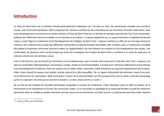 4 M2-AUDT-Spécialité CAD-Octobre 2014 
Introduction 
Le Pays de Saint-Omer est un territoire d’étude particulièrement intéressant car il se situe au coeur des dynamiques actuelles que connaît le monde rural. Entre périurbanisation, déclin progressif des secteurs autrefois les plus importants de son économie (industrie notamment), mais aussi développement du tourisme et du secteur tertiaire, le Pays de Saint-Omer est un territoire en évolution permanente. Fort d’une coordination politique des différentes intercommunalités qui ont abouties à sa création, il s’appuie également sur un support technique d’ingénierie territoriale unique, qu’est l’Agence d’Urbanisme et de Développement de la Région de Saint-Omer. L’agence contribue en effet par son ancrage territorial à maintenir une cohérence des projets des différentes collectivités à toutes les échelles territoriales. Elle constitue aussi un interlocuteur privilégié des petites et moyennes communes (souvent rurales) de l’agglomération, par ses missions de conseils et d’accompagnement des projets. Une confrontation de plusieurs mois à la dynamique qui anime les campagnes de la région de Saint-Omer a contribué à un choix de sujet pour ce mémoire orienté vers les territoires ruraux. 
Il est un fait reconnu, que ce soit par les chercheurs ou les professionnels, que le monde rural d’aujourd’hui n’est plus celui d’hier. L’espace rural dans sa composition (démographique, économique, sociale, urbaine et environnementale), a évolué sous l’influence d’éléments à la fois internes à son développement et externes, dans son rapport avec le milieu urbain notamment. Cette dichotomie qui opposait classiquement par le passé, milieu urbain attractif et espace rural répulsif, semble aujourd’hui s’être essoufflée. Par un regain d’attractivité des territoires ruraux d’une part, via le phénomène de rurbanisation. Mais aussi grâce à l’essor de la périurbanisation qui fait qu’aujourd’hui rural et urbain s’articulent davantage qu’ils ne s’opposent, de sorte que le rural tend à devenir « un item urbain comme un autre »1. 
De cet état de fait naissent de nouvelles dynamiques auxquelles il convient de s’intéresser. Cette imbrication pose en effet la question de la transmission et de l’exploitation du foncier des communes rurales, si l’on veut éviter un gaspillage de la ressource foncière au profit de l’extension périurbaine selon le modèle du pavillon individuel, dont les travers environnementaux sont bien connus. La réponse est peut-être à aller chercher 
1 C. Leclercq, 2014, cours de M2 CAD  