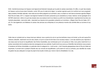 67 M2-AUDT-Spécialité CAD-Octobre 2014 
Enfin, l’activité économique de l’espace rural régional est fortement marquée par le poids du secteur secondaire. En effet, un quart des emplois de l’espace rural se trouve dans l’industrie, contre 18% pour le reste de la région. Le secteur agricole quant à lui confirme son recul progressif, déjà constaté à l’échelle nationale, mais reste tout de même prégnant sur le territoire, avec un emploi sur neuf dans le domaine agricole (Région Nord Pas de Calais, 2011). L’espace rural régional maintient la fonction productive qui le caractérise au niveau national, via les typologies de la DATAR notamment, même si la part des emplois dans ces secteurs tend à se réduire au profit d’une diversification majoritairement tournée vers l’activité présentielle, c’est-à-dire celle « répondant aux besoins de la population présente sur le territoire » (Région Nord Pas de Calais, 2011, p3). On note également une faiblesse du secteur des services aux entreprises et une présence moindre des activités liées au tourisme et aux loisirs. 
Cette mise en contexte tant au niveau local que national, nous a permis de voir en quoi les territoires ruraux ont évolué, qu’ils sont aujourd’hui redevenu attractifs, notamment vis-à-vis des urbains, et qu’en ce sens ils font face à de nouveaux enjeux. L’une des solutions pour répondre à ces enjeux peut se trouver la requalification des friches industrielles, plus nombreuses qu’on ne le pense en milieu rural, grâce notamment à un secteur secondaire dont la présence dans les campagnes est sous-estimée. A partir de là nous avons pu d’identifier des territoires ruraux propice à l’existence de friches industrielles, en particulier dans la catégorie du « rural ouvrier », dont l’emprise géographique dans le Pas de Calais est importante. Il convient donc à présent d’étudier des cas concrets de requalification, qu’ils soient en cours ou achevés, pour identifier les modes de gestion les plus adéquats à ce type de projet et les écueils à éviter pour mener à bien la réhabilitation d’un site.  