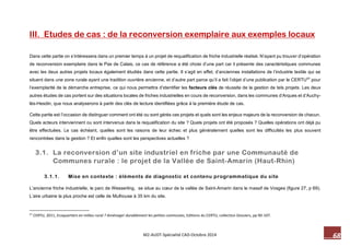 68 M2-AUDT-Spécialité CAD-Octobre 2014 
III. Etudes de cas : de la reconversion exemplaire aux exemples locaux 
Dans cette partie on s’intéressera dans un premier temps à un projet de requalification de friche industrielle réalisé. N’ayant pu trouver d’opération de reconversion exemplaire dans le Pas de Calais, ce cas de référence a été choisi d’une part car il présente des caractéristiques communes avec les deux autres projets locaux également étudiés dans cette partie. Il s’agit en effet, d’anciennes installations de l’industrie textile qui se situent dans une zone rurale ayant une tradition ouvrière ancienne, et d’autre part parce qu’il a fait l’objet d’une publication par le CERTU57 pour l’exemplarité de la démarche entreprise, ce qui nous permettra d’identifier les facteurs clés de réussite de la gestion de tels projets. Les deux autres études de cas portent sur des situations locales de friches industrielles en cours de reconversion, dans les communes d’Arques et d’Auchy- lès-Hesdin, que nous analyserons à partir des clés de lecture identifiées grâce à la première étude de cas. 
Cette partie est l’occasion de distinguer comment ont été ou sont gérés ces projets et quels sont les enjeux majeurs de la reconversion de chacun. Quels acteurs interviennent ou sont intervenus dans la requalification du site ? Quels projets ont été proposés ? Quelles opérations ont déjà pu être effectuées. Le cas échéant, quelles sont les raisons de leur échec et plus généralement quelles sont les difficultés les plus souvent rencontrées dans la gestion ? Et enfin quelles sont les perspectives actuelles ? 
3.1. La reconversion d’un site industriel en friche par une Communauté de Communes rurale : le projet de la Vallée de Saint-Amarin (Haut-Rhin) 
3.1.1. Mise en contexte : éléments de diagnostic et contenu programmatique du site 
L’ancienne friche industrielle, le parc de Wesserling, se situe au coeur de la vallée de Saint-Amarin dans le massif de Vosges (figure 27, p 69). L’aire urbaine la plus proche est celle de Mulhouse à 35 km du site. 
57 CERTU, 2011, Ecoquartiers en milieu rural ? Aménager durablement les petites communes, Editions du CERTU, collection Dossiers, pp 90-107.  