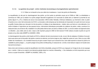 75 M2-AUDT-Spécialité CAD-Octobre 2014 
3.1.2. La gestion du projet : entre réalisme économique et pragmatisme opérationnel. 
3.1.2.1 Miser sur la beauté du lieu pour attirer les investisseurs : le pari des jardins de Wesserling 
La requalification du site part du réaménagement des jardins, qui font partie du périmètre acquis par le CG68 en 1986. La réhabilitation a commencé en 1999, par la création d’un jardin potager décoratif et également d’un écomusée du textile dans un bâtiment à proximité de ces jardins (figure 31, p 74). L’initiative est venue d’une association: ARCS (Actifs, Retraités, Chômeurs Solidaires), qui cherchait à créer un jardin d’insertion et en a donc fait la demande à la CCVA. La rénovation a été entreprise par les bénévoles de l’association et à partir de là sont venues se greffer d’autres idées pour réinvestir à la fois les jardins, le château et ses dépendances : création dans une ferme en ruine attenante, d’un centre d’initiation à l’agriculture par des paysans locaux, interventions thématiques ponctuelles de créateurs de jardins, visites, ouverture d’un restaurant dans une ancienne villa, installation d’un pôle petite enfance dans une aile du château en 2001, ou encore création de logements dans « la Barette », plus vieille usine du site. L’essor a été important puisqu’en 2008 ont été recensé 70 000 visiteurs (musée et jardin) et que 30 emplois ont pu être créés (KEMPF et LAGADEC, 2009). 
Le réaménagement des jardins a été d’après la CCVA un élément clé de la reconversion du site, via son rôle de catalyseur d’initiative d’une part, mais aussi parce que la rénovation des jardins a permis de redonner une bonne image au site, malgré les usines en ruine. Cela a eu pour effet d’attirer les investisseurs « En s’installant beaucoup de gens avaient l’espoir que la beauté de leur usine allait rejoindre la beauté du jardin et la crédibilité du jardin potager (…) le jardin potager et les jardins de Wesserling, le restaurant etc. ont été un des facteurs majeurs de réussite dans l’accueil économique ». 
Cela a donc servi de base au projet de requalification de la friche industrielle, puisque la CCVA a pu s’appuyer sur l’image du lieu et son paysage pour « vendre » l’idée qu’un projet et une démarche globale étaient en marche à Wesserling : « Ces réalisations ont fait comprendre que nous avions un projet d’ensemble » (KEMPF et LAGADEC, 2009, p 15). 
 
