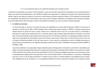 76 M2-AUDT-Spécialité CAD-Octobre 2014 
3.1.2.2 Les mécanismes clés qui ont conditionné l’émergence et la réussite du projet 
Le début de la requalification de la partie « friche industrielle » du parc date de 2004, cette partie est composée de trois manufactures-blocs à étage, d’une usine et de ses dépendances, d’une chaufferie, d’ateliers et d’un gazomètre. En s’appuyant sur le jardin comme point de départ pour redorer l’image du site, attirer des visiteurs et lui donner un nouvel intérêt sur les plans culturels et créatifs, la CCVA disposait d’une base solide à la requalification des bâtiments de la friche alentour. Mis à part ce point d’ancrage la collectivité a du développer des mécanismes de gestion qui se sont révélés être les clés de réussite du projet. Il est possible d’en distinguer cinq, que nous allons à présent développer. 
1. Le réalisme économique 
La CCVA s’est fixée un ratio pour le montant des travaux de réhabilitation de la partie hôtel d’entreprise à 300€/m². Pour parvenir à maintenir ce coût très bas (en effet un hôtel d’entreprise neuf en Alsace était évalué à l’époque à 1200€/m²), une gestion rigoureuse de l’aspect financier du projet s’est mise en place. D’autant que la collectivité avait le souci de ne pas faire porter au contribuable le financement du projet (via les impôts locaux etc.) La première urgence a été le réemploi rapide des bâtiments industriels qui pouvaient l’être. Du fait de l’ancienneté du site industriel, plus de deux cent ans, la CCVA était en effet face à une typologie diversifiée d’usines dont l’âge et donc l’état étaient très variés (l’âge du bâti va de 1819 pour le plus ancien à 1960). Dans un premier temps la CCVA a donc mis en location les bâtiments existants en bon état, cela a permis un retour rapide sur investissement, donné une stabilité économique au projet et évité que les bâtiments ne se dégradent davantage occasionnant des coûts en réhabilitation future plus importants (KEMPF et LAGADEC, 2009). 
Concernant la définition d’un projet global, l’Agence départementale d’aménagement et d’urbanisme du Haut-Rhin a été sollicitée pour réaliser une étude pré-opérationnelle, définissant le projet avant de faire appel à une Maîtrise d’OEuvre (MOE), via le lancement d’un appel d’offre international. Avant même d’avoir l’avant-projet définitif, la CCVA a entreprit en parallèle les discussions avec les financeurs, alors qu’habituellement ces étapes se font l’une après l’autre. Avec un prix de location à 2€/m², un prêt à 10€/an/m², sur la base d’un remplissage des locaux à 70%, le coût du projet a été estimé à 14 millions d’euros, divisé en 15 phases distinctes. A été également pris en compte, dans l’établissement du prix de location au m², la possibilité de bénéficier de fonds de subvention européens qui ont ramené le coût de  