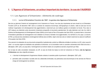 6 M2-AUDT-Spécialité CAD-Octobre 2014 
I. L’Agence d’Urbanisme, un acteur important du territoire : le cas de l’AUDRSO 
1.1. Les Agences d’Urbanisme : éléments de cadrage 
1.1.1. La Loi d’Orientation Foncière de 1967 : la genèse des Agences d’Urbanisme 
Des lois qui jalonnent l’histoire de l’aménagement et de l’urbanisme en France, l’une des plus importantes est sans doute la Loi d’Orientation Foncière (LOF) du 30 décembre 1967. Dans un contexte de croissance économique, démographique et urbaine, cette loi avait pour but de maîtriser l’organisation et le développement des agglomérations, notamment par une meilleure gestion et orientation du foncier. Pour cela, la LOF instaure une distinction entre documents d’urbanisme prospectifs et documents opérationnels. De cette distinction sont nés d’un côté le Schéma de Développement et d’Aménagement Urbain (SDAU) et de l’autre le Plan d’Occupation des Sols (POS). Le premier était un document d’orientations générales de l’aménagement et de l’utilisation du foncier à l’échelle d’une agglomération, d’un territoire ou d’un pays. Le second, le POS, qui découle des orientations d’aménagement définies dans le SDAU, régit le droit des sols en mettant notamment en place le Coefficient d’Occupation des Sols (COS). 
Pour parvenir à la réalisation de ces documents prospectifs et opérationnels, portant sur différentes échelles du territoire, la LOF a donc aussi dû créer « un nouveau régime de réalisation des opérations d’urbanisme, où la concertation revêt un caractère volontariste entre l’Etat et les élus » (Bendjador, 2007, p23), car jusqu’alors, l’aménagement du territoire restait une compétence exercée uniquement par l’Etat. 
Sur la base de cette concertation nécessaire, la LOF, en plus de fonder les bases du droit de l’urbanisme en France, crée les Agences d’Urbanisme avec deux objectifs principaux : 
 « favoriser le développement d’organismes d’études urbaines à caractère public et permanent » (Bendjador, 2007, p23) 
 permettre cette concertation nouvelle entre les collectivités territoriales, les partenaires socio-économiques et les services de l’Etat en charge de l’aménagement du territoire.  