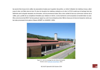 78 M2-AUDT-Spécialité CAD-Octobre 2014 
Figure 32 : vue sur le bardage bois des hôtels d’entreprise rénovés, source www.parc-wesserling.fr, 2014 
les savoirs faire locaux de la vallée, les associations locales pour la gestion des jardins, ou même l’utilisation de matériaux locaux, allant jusqu’à créer une filière dans le bois. En plus de récupérer les matériaux présents sur le site, la CCVA voulait que le bardage bois des bâtiments dont la façade nécessite une rénovation, soit de provenance locale. Elle a donc acheté le bois aux communes voisines de la vallée, puis a profité de sa compétence forestière pour réaliser en interne, via les bûcherons communautaires la transformation du bois. Elle a ainsi économisé 5€/m² de bois posé par rapport au coût d’une entreprise privée. Même chose pour le bois de charpente, tandis que les tuiles provenaient de la plaine d’Alsace (KEMPF et LAGADEC, 2009). 
 