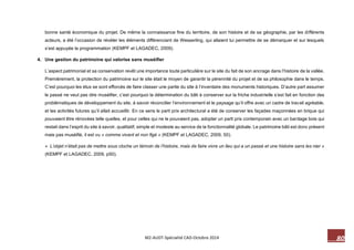 80 M2-AUDT-Spécialité CAD-Octobre 2014 
bonne santé économique du projet. De même la connaissance fine du territoire, de son histoire et de sa géographie, par les différents acteurs, a été l’occasion de révéler les éléments différenciant de Wesserling, qui allaient lui permettre de se démarquer et sur lesquels s’est appuyée la programmation (KEMPF et LAGADEC, 2009). 
4. Une gestion du patrimoine qui valorise sans muséifier 
L’aspect patrimonial et sa conservation revêt une importance toute particulière sur le site du fait de son ancrage dans l’histoire de la vallée. Premièrement, la protection du patrimoine sur le site était le moyen de garantir la pérennité du projet et de sa philosophie dans le temps. C’est pourquoi les élus se sont efforcés de faire classer une partie du site à l’inventaire des monuments historiques. D’autre part assumer le passé ne veut pas dire muséifier, c’est pourquoi la détermination du bâti à conserver sur la friche industrielle s’est fait en fonction des problématiques de développement du site, à savoir réconcilier l’environnement et le paysage qu’il offre avec un cadre de travail agréable, et les activités futures qu’il allait accueillir. En ce sens le parti prix architectural a été de conserver les façades maçonnées en brique qui pouvaient être rénovées telle quelles, et pour celles qui ne le pouvaient pas, adopter un parti prix contemporain avec un bardage bois qui restait dans l’esprit du site à savoir, qualitatif, simple et modeste au service de la fonctionnalité globale. Le patrimoine bâti est donc présent mais pas muséifié, il est vu « comme vivant et non figé » (KEMPF et LAGADEC, 2009, 50). 
« L’objet n’était pas de mettre sous cloche un témoin de l’histoire, mais de faire vivre un lieu qui a un passé et une histoire sans les nier » (KEMPF et LAGADEC, 2009, p50). 
 