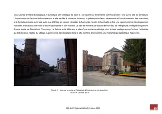 84 M2-AUDT-Spécialité CAD-Octobre 2014 
Figure 35 : Vues sur la partie de l’abbatiale à l’intérieur du site industriel, source P. CREPIN, 2014 
Deux Zones d’Intérêt Ecologique, Faunistique et Floristique de type II, se situent sur le territoire communal dont une sur le site de la filature. L’implantation de l’activité industrielle sur le site est liée à plusieurs facteurs, la présence de l’eau, nécessaire au fonctionnement des machines, et le fondateur du site qui n’est autre que J.B Say, en venant s’installer à Auchy-lès-Hesdin il cherchait à la fois une opportunité de développement industriel, mais aussi une main d’oeuvre abondante et bon marché. Le site se révèlera par la suite être un lieu de villégiature privilégié des patrons d’usine textile de Roubaix et Tourcoing. La filature a été bâtie sur le site d’une ancienne abbaye, dont le seul vestige aujourd’hui est l’abbatiale qui est devenue l’église du village. La présence de l’abbatiale dans le site confère à l’ensemble une morphologie spécifique (figure 35). 
 
